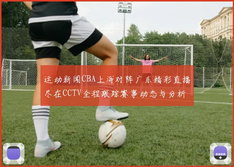 运动新闻CBA上海对阵广东精彩直播尽在CCTV全程跟踪赛事动态与分析