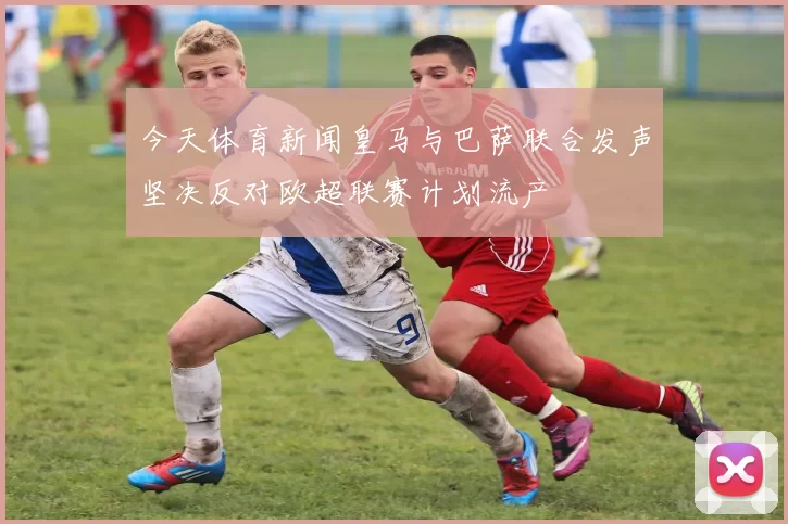 今天体育新闻皇马与巴萨联合发声坚决反对欧超联赛计划流产