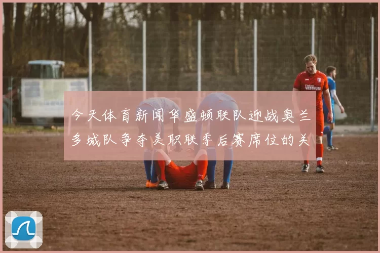 今天体育新闻华盛顿联队迎战奥兰多城队争夺美职联季后赛席位的关键之战