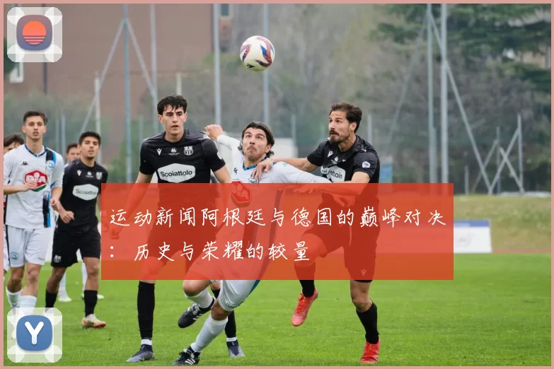 运动新闻阿根廷与德国的巅峰对决：历史与荣耀的较量